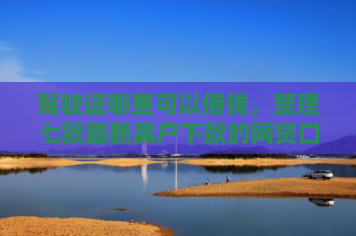 驾驶证哪里可以借钱，整理七款最新黑户下款的网贷口子