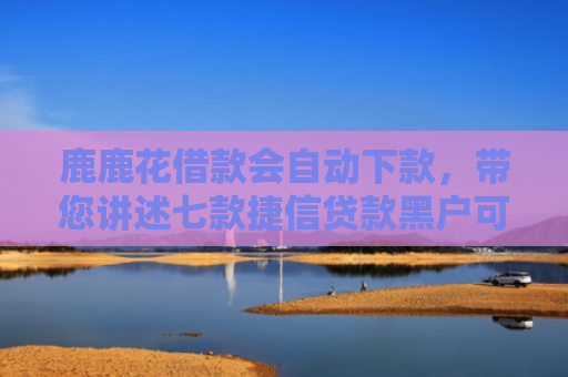 鹿鹿花借款会自动下款，带您讲述七款捷信贷款黑户可以下款吗