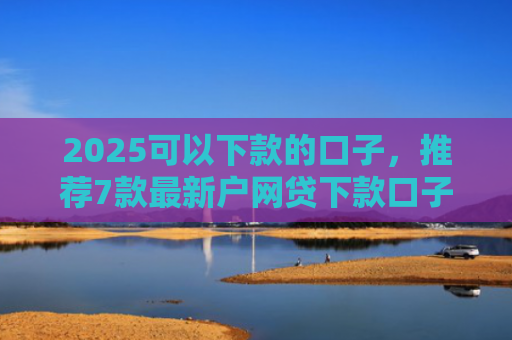 2025可以下款的口子，推荐7款最新户网贷下款口子