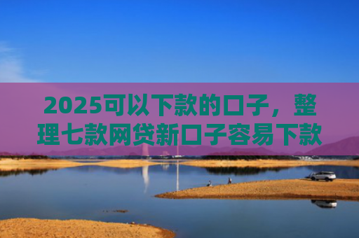 2025可以下款的口子，整理七款网贷新口子容易下款