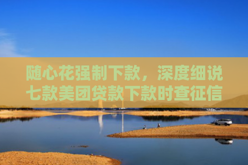 随心花强制下款，深度细说七款美团贷款下款时查征信吗