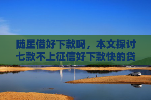 随星借好下款吗，本文探讨七款不上征信好下款快的贷款