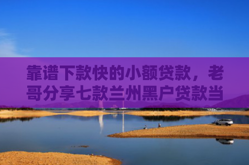 靠谱下款快的小额贷款，老哥分享七款兰州黑户贷款当天下款