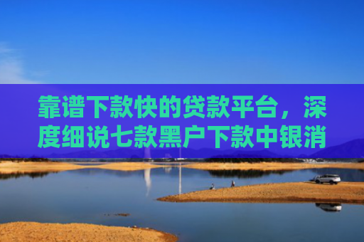 靠谱下款快的贷款平台，深度细说七款黑户下款中银消费贷款