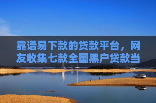 靠谱易下款的贷款平台，网友收集七款全国黑户贷款当场下款