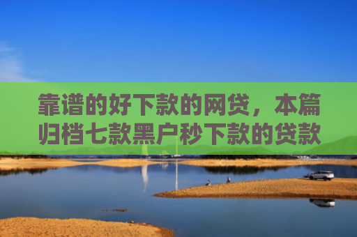 靠谱的好下款的网贷，本篇归档七款黑户秒下款的贷款平台