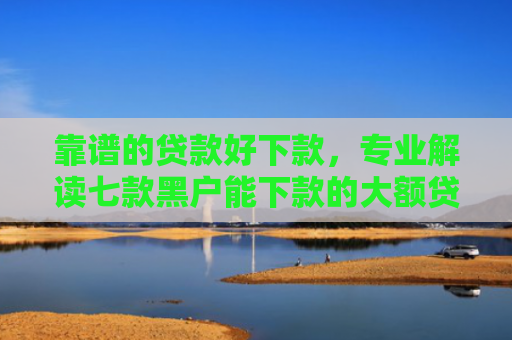 靠谱的贷款好下款，专业解读七款黑户能下款的大额贷款