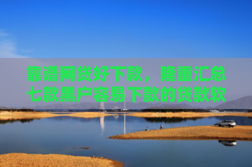 靠谱网贷好下款，隆重汇总七款黑户容易下款的贷款软件