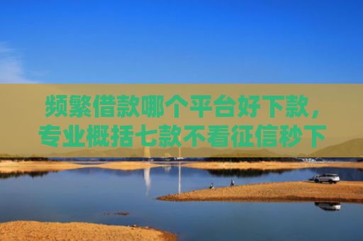 频繁借款哪个平台好下款，专业概括七款不看征信秒下款平台