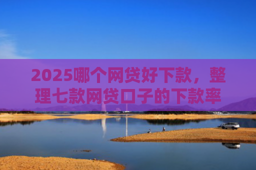 2025哪个网贷好下款，整理七款网贷口子的下款率