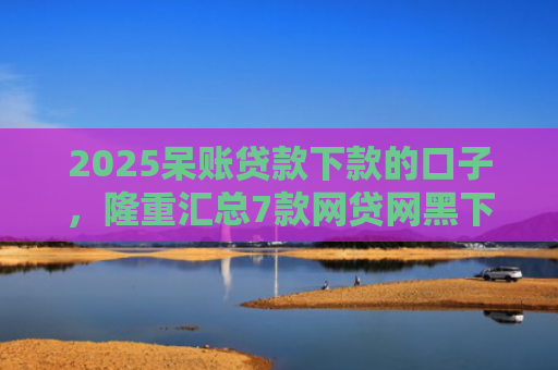2025呆账贷款下款的口子，隆重汇总7款网贷网黑下款大额口子