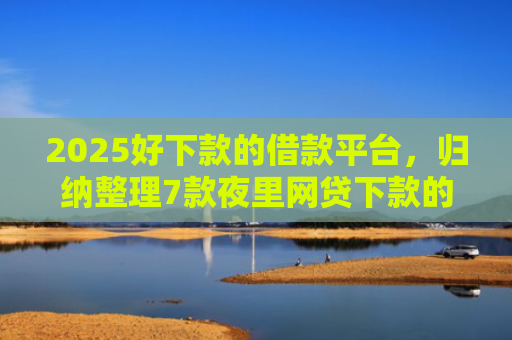 2025好下款的借款平台，归纳整理7款夜里网贷下款的口子